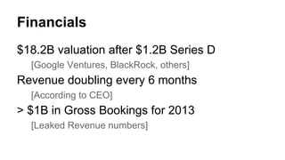 Financials 
$18.2B valuation after $1.2B Series D 
[Google Ventures, BlackRock, others] 
Revenue doubling every 6 months 
[According to CEO] 
> $1B in Gross Bookings for 2013 
[Leaked Revenue numbers] 
 