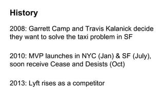 History 
2008: Garrett Camp and Travis Kalanick decide 
they want to solve the taxi problem in SF 
2010: MVP launches in NYC (Jan) & SF (July), 
soon receive Cease and Desists (Oct) 
2013: Lyft rises as a competitor 
 