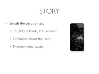 STORY
• Smash the past contest
• 140,000 entrants, 100 winners
• Confusion about the rules
• Environmental waste