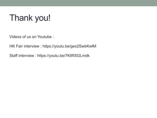Thank you!
Videos of us on Youtube :
HK Fair interview : https://youtu.be/gex2SwbKwlM
Staff interview : https://youtu.be/7K8fISGLmdk
 