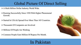 Global Picture Of Direct Selling
A Multi Billion Dollar Industry World Wide.
Running Successfully Since 1950 With Higher Phenomenal
Growth.
Started In USA & Spread Over More Then 165 Countries.
Thousands Of Companies are Involved
Millions Of People Are Working
Common People Earn Million Of Rupees Per Month.
In Pakistan
 