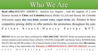 Who We Are
Head office:HOUSSY AMERICA , based-in Los Angeles , with the supports of 2 own
factories located in China and Colombia,Houssy Drinks Co.,Ltd and Houssy De Colombia
SAS,mainly supply aloe vera drink, coconut water, yogurt drink, etc .Ensures to have
competitive pricing ability to offer partners the promotions throughout the year.
E u r o p e b r a n c h : H o u s s y E u r o p e K F T .
HOUSSY has its own aloe farms certificated by USDA ORGANIC. HOUSSY Drinks are produced under strict
sanitary standard control and have been verified by: USA FDA, Europe BRC and Bureau Veritas, KOSHER,Halal,
HACCP, ISO and SGS.We produce a lot of famous brands of aloe Vera drinks, covered more than 100 countries,
and are selling in big supermarkets like Wal-mart, CARREFOUR,TESCO, AEON,TEC.HOUSSY can assist
y o u r m a r k e t i n g a n d s a l e s s t r e t a g y .
 