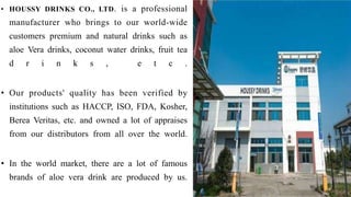• HOUSSY DRINKS CO., LTD. is a professional
manufacturer who brings to our world-wide
customers premium and natural drinks such as
aloe Vera drinks, coconut water drinks, fruit tea
d r i n k s , e t c .
• Our products' quality has been verified by
institutions such as HACCP, ISO, FDA, Kosher,
Berea Veritas, etc. and owned a lot of appraises
from our distributors from all over the world.
• In the world market, there are a lot of famous
brands of aloe vera drink are produced by us.
 