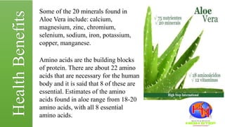 Some of the 20 minerals found in
Aloe Vera include: calcium,
magnesium, zinc, chromium,
selenium, sodium, iron, potassium,
copper, manganese.
Amino acids are the building blocks
of protein. There are about 22 amino
acids that are necessary for the human
body and it is said that 8 of these are
essential. Estimates of the amino
acids found in aloe range from 18-20
amino acids, with all 8 essential
amino acids.
HealthBenefits
 