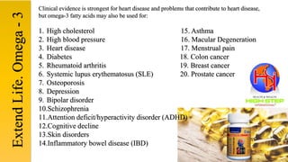 Clinical evidence is strongest for heart disease and problems that contribute to heart disease,
but omega-3 fatty acids may also be used for:
1. High cholesterol 15. Asthma
2. High blood pressure 16. Macular Degeneration
3. Heart disease 17. Menstrual pain
4. Diabetes 18. Colon cancer
5. Rheumatoid arthritis 19. Breast cancer
6. Systemic lupus erythematosus (SLE) 20. Prostate cancer
7. Osteoporosis
8. Depression
9. Bipolar disorder
10.Schizophrenia
11.Attention deficit/hyperactivity disorder (ADHD)
12.Cognitive decline
13.Skin disorders
14.Inflammatory bowel disease (IBD)
ExtendLife.Omega-3
 