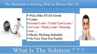The Situation is Getting Bad to Worse Due To . . . . . . .
 Price Hike Of All Goods
 Loans
Personal Loan / Credit Card Loan /
Car Loan / Study Loan / Housing
Loan ....
 Hectic Working Schedule
 No Free Time For Family
What Is The Solution ? ? ?
 