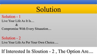 Solution
Solution - 1
Live Your Life As It Is....
&
Compromise With Every Situaution....
Solution - 2
Live Your Life As Per Your Own Choice.....
If Interested In Sloution - 2 , The Option Are....
 