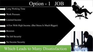 Option - 1 JOB
Long Working Time
Work Pressure
Limited Income
A Few With High Income. (But Stress Is Much Bigger)
Bossism
No Job Security
No Income Security
Which Leads to Many Disatisfaction
 