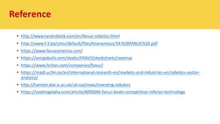 • http://www.tararobotik.com/en/fanuc-robotics.html
• http://www.f-3.be/sites/default/files/Anonymous/14.%20FANUC%20.pdf
• https://www.fanucamerica.com/
• https://amigobulls.com/stocks/FANUY/stockcharts/revenue
• https://www.forbes.com/companies/fanuc/
• https://madi.uc3m.es/en/international-research-en/markets-and-industries-en/robotics-sector-
analysis/
• http://hamlyn.doc.ic.ac.uk/uk-ras/news/investing-robotics
• https://seekingalpha.com/article/4092646-fanuc-beats-competition-inferior-technology
Reference
 