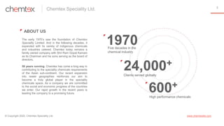 3
ABOUT US
The early 1970’s saw the foundation of Chemtex
Speciality Limited. And in the following decades, it
expanded wi...