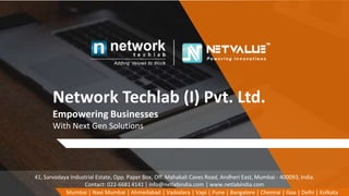 Network Techlab (I) Pvt. Ltd.
Empowering Businesses
With Next Gen Solutions
Mumbai | Navi Mumbai | Ahmedabad | Vadodara | Vapi | Pune | Bangalore | Chennai | Goa | Delhi | Kolkata
41, Sarvodaya Industrial Estate, Opp. Paper Box, Off. Mahakali Caves Road, Andheri East, Mumbai - 400093, India.
Contact: 022-66814141 | info@netlabindia.com | www.netlabindia.com
 