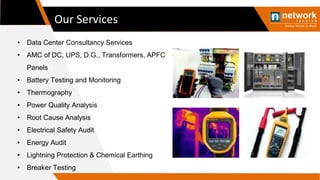 Our Services
• Data Center Consultancy Services
• AMC of DC, UPS, D.G., Transformers, APFC
Panels
• Battery Testing and Monitoring
• Thermography
• Power Quality Analysis
• Root Cause Analysis
• Electrical Safety Audit
• Energy Audit
• Lightning Protection & Chemical Earthing
• Breaker Testing
 