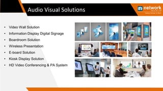Audio Visual Solutions
• Video Wall Solution
• Information Display Digital Signage
• Boardroom Solution
• Wireless Presentation
• E-board Solution
• Kiosk Display Solution
• HD Video Conferencing & PA System
 