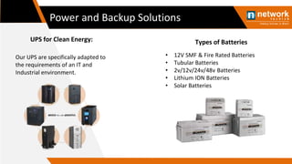 Power and Backup Solutions
Our UPS are specifically adapted to
the requirements of an IT and
Industrial environment.
UPS for Clean Energy:
• 12V SMF & Fire Rated Batteries
• Tubular Batteries
• 2v/12v/24v/48v Batteries
• Lithium ION Batteries
• Solar Batteries
Types of Batteries
 