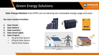 Green Energy Solutions
Solar Energy Solutions from NTIPL aim at reducing non-renewable energy usage and costs.
1. Solar Panels
2. Solar Battery
3. Solar Inverters
4. Solar Street Lights
5. Solar Projects
• On-grid Solar System
• Off-grid Solar System
• Hybrid Solar System
Our Solar Solution Portfolio:
Inverter Solar
Generation Meter
 