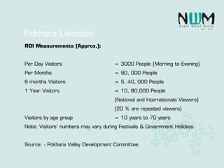 Pokhara Lakeside:
ROI Measurements (Approx.):
Per Day Visitors = 3000 People {Morning to Evening}
Per Months = 90, 000 People
6 months Visitors = 5, 40, 000 People
1 Year Visitors = 10, 80,000 People
{National and Internationals Viewers}
{20 % are repeated viewers}
Visitors by age group = 10 years to 70 years
Note: Visitors’ numbers may vary during Festivals & Government Holidays.
Source: - Pokhara Valley Development Committee.
 