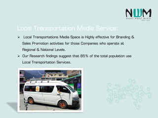  Local Transportations Media Space is Highly effective for Branding &
Sales Promotion activities for those Companies who operate at
Regional & National Levels.
 Our Research findings suggest that 85% of the total population use
Local Transportation Services.
Local Transportation Media Service:
 