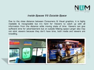 Inside Spaces VS Outside Space
Due to the close distance between Consumers & Visual graphics, it is highly
readable & recognizable but it's hard for Viewers to catch up with all
information from the distance while moving state of time. Viewers can give
sufficient time for advertisement but on outside Making space Larger also may
not stick viewers because they don’t have time, both media and viewers are
travelling.
 