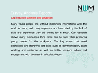 Many young people are without meaningful interactions with the
world of work, and many employers are frustrated by the lack of
skills and experience they are looking for in Youth. Our research
shows many businesses think more can be done while preparing
young people for the workplace. The key areas that need
addressing are improving soft skills such as communication, team
working and resilience as well as better careers advice and
engagement with business in schools/colleges.
Survey Analysis Report:
Gap between Business and Education
 