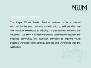 The Nepal Wheel Media Services believes it is a shared
responsibility between business and education to address this. We
are therefore committed to bridging the gap between business and
education. We think it is vital to increase collaboration between the
business community and education providers to improve young
people’s transition from schools, colleges and universities into the
workplace.
Executive Summary:
 
