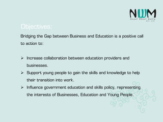 Bridging the Gap between Business and Education is a positive call
to action to:
 Increase collaboration between education providers and
businesses.
 Support young people to gain the skills and knowledge to help
their transition into work.
 Influence government education and skills policy, representing
the interests of Businesses, Education and Young People.
Objectives:
 