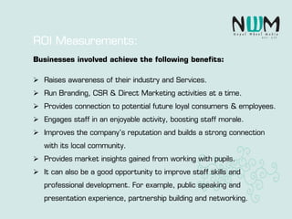 Businesses involved achieve the following benefits:
 Raises awareness of their industry and Services.
 Run Branding, CSR & Direct Marketing activities at a time.
 Provides connection to potential future loyal consumers & employees.
 Engages staff in an enjoyable activity, boosting staff morale.
 Improves the company’s reputation and builds a strong connection
with its local community.
 Provides market insights gained from working with pupils.
 It can also be a good opportunity to improve staff skills and
professional development. For example, public speaking and
presentation experience, partnership building and networking.
ROI Measurements:
 