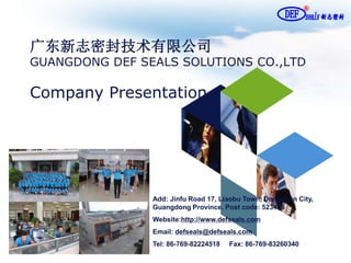 广东新志密封技术有限公司
GUANGDONG DEF SEALS SOLUTIONS CO.,LTD
Company Presentation
Add: Jinfu Road 17, Liaobu Town, Dongguan City,
Guangdong Province. Post code: 523405
Website:http://www.defseals.com
Email: defseals@defseals.com
Tel: 86-769-82224518 Fax: 86-769-83260340
 