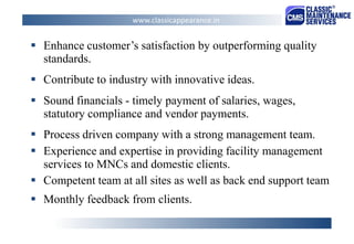 Enhance customer’s satisfaction by outperforming quality standards. 
Contribute to industry with innovative ideas. 
Sound financials - timely payment of salaries, wages, statutory compliance and vendor payments. 
Process driven company with a strong management team. 
Experience and expertise in providing facility management services to MNCs and domestic clients. 
Competent team at all sites as well as back end support team 
Monthly feedback from clients. 
www.classicappearance.in  