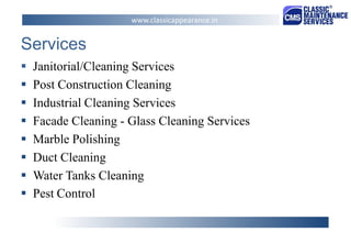 Services 
Janitorial/Cleaning Services 
Post Construction Cleaning 
Industrial Cleaning Services 
Facade Cleaning - Glass Cleaning Services 
Marble Polishing 
Duct Cleaning 
Water Tanks Cleaning 
Pest Control 
www.classicappearance.in  