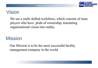 Mission 
We see a multi skilled workforce, which consists of team players who have pride of ownership, translating organizational vision into reality. 
Vision 
Our Mission is to be the most successful facility management company in the world. 
www.classicappearance.in  