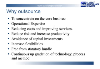 Why outsource 
To concentrate on the core business 
Operational Expertise 
Reducing costs and improving services. 
Reduce risk and increase productivity 
Avoidance of capital investments 
Increase flexibilities 
Free from statutory hurdle 
Continuous up gradation of technology, process and method 
www.classicappearance.in  