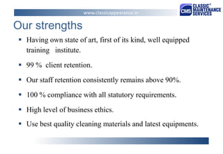 Our strengths 
Having own state of art, first of its kind, well equipped training institute. 
99 % client retention. 
Our staff retention consistently remains above 90%. 
100 % compliance with all statutory requirements. 
High level of business ethics. 
Use best quality cleaning materials and latest equipments. 
www.classicappearance.in  