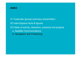 INDEX



01 Corporate (group) summary presentation
02 Indra Espacio facts & figures
03 Fields of activity, Solutions, products and projects
  a. Satellite Communications
  b. Navigation and Positioning




                                                          ESINET Roadshow – January 2011
                                                             11
 