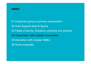 INDEX



01 Corporate (group) summary presentation
02 Indra Espacio facts & figures
03 Fields of activity, Solutions, products and projects
04 Cooperation with Catalan Universities
05 Interaction with Catalan SMEs




                                                          ESINET Roadshow – January 2011
06 Some examples



                                                             13
 