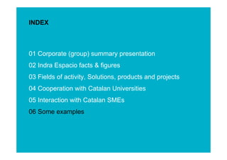 INDEX



01 Corporate (group) summary presentation
02 Indra Espacio facts & figures
03 Fields of activity, Solutions, products and projects
04 Cooperation with Catalan Universities
05 Interaction with Catalan SMEs




                                                          ESINET Roadshow – January 2011
06 Some examples



                                                             17
 