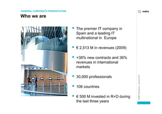 GENERAL CORPORATE PRESENTATION

Who we are

                                 The premier IT company in
                                 Spain and a leading IT
                                 multinational in Europe

                                 € 2,513 M in revenues (2009)

                                 +38% new contracts and 36%
                                 revenues in international
                                 markets




                                                                  ESINET Roadshow – January 2011
                                 30,000 professionals

                                 106 countries

                                 € 500 M invested in R+D during
                                 the last three years                3
 