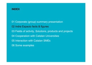 INDEX



01 Corporate (group) summary presentation
02 Indra Espacio facts & figures
03 Fields of activity, Solutions, products and projects
04 Cooperation with Catalan Universities
05 Interaction with Catalan SMEs




                                                          ESINET Roadshow – January 2011
06 Some examples



                                                             4
 