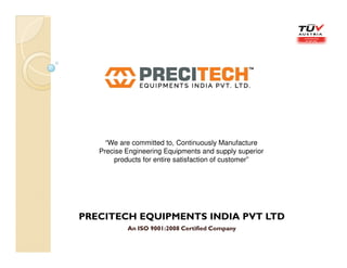 PRECITECH EQUIPMENTS INDIA PVT LTD
An ISO 9001:2008 Certified Company
“We are committed to, Continuously Manufacture
Precise Engineering Equipments and supply superior
products for entire satisfaction of customer”
 