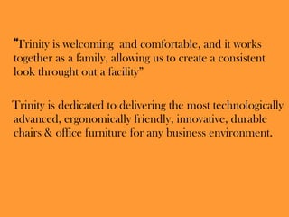 “ Trinity is welcoming  and comfortable, and it works together as a family, allowing us to create a consistent look throught out a facility” Trinity is dedicated to delivering the most technologically advanced, ergonomically friendly, innovative, durable chairs & office furniture for any business environment. 