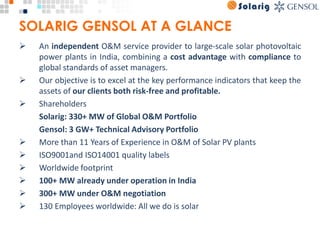 SOLARIG GENSOL AT A GLANCE
Ø An independent O&M service provider to large-scale solar photovoltaic 
power plants in India, combining a cost advantage with compliance to 
global standards of asset managers. 
Ø Our objective is to excel at the key performance indicators that keep the 
assets of our clients both risk-free and profitable. 
Ø Shareholders 
Solarig: 330+ MW of Global O&M Portfolio 
Gensol: 3 GW+ Technical Advisory Portfolio 
Ø More than 11 Years of Experience in O&M of Solar PV plants
Ø ISO9001and ISO14001 quality labels
Ø Worldwide footprint 
Ø 100+ MW already under operation in India 
Ø 300+ MW under O&M negotiation
Ø 130 Employees worldwide: All we do is solar
 