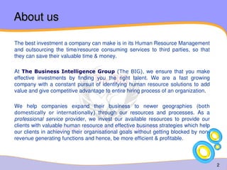 2 
About us 
The best investment a company can make is in its Human Resource Management 
and outsourcing the time/resource consuming services to third parties, so that 
they can save their valuable time & money. 
At The Business Intelligence Group (The BIG), we ensure that you make 
effective investments by finding you the right talent. We are a fast growing 
company with a constant pursuit of identifying human resource solutions to add 
value and give competitive advantage to entire hiring process of an organization. 
We help companies expand their business to newer geographies (both 
domestically or internationally) through our resources and processes. As a 
professional service provider, we invest our available resources to provide our 
clients with valuable human resource and effective business strategies which help 
our clients in achieving their organisational goals without getting blocked by non-revenue 
generating functions and hence, be more efficient & profitable. 
 