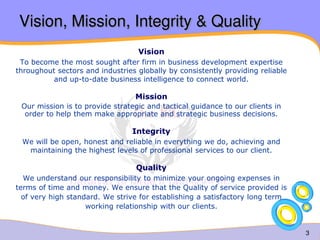 3 
Vision, Mission, Integrity & Quality 
Vision 
To become the most sought after firm in business development expertise 
throughout sectors and industries globally by consistently providing reliable 
and up-to-date business intelligence to connect world. 
Mission 
Our mission is to provide strategic and tactical guidance to our clients in 
order to help them make appropriate and strategic business decisions. 
Integrity 
We will be open, honest and reliable in everything we do, achieving and 
maintaining the highest levels of professional services to our client. 
Quality 
We understand our responsibility to minimize your ongoing expenses in 
terms of time and money. We ensure that the Quality of service provided is 
of very high standard. We strive for establishing a satisfactory long term 
working relationship with our clients. 
 