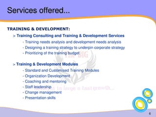 6 
Services offered... 
TRAINING & DEVELOPMENT: 
> Training Consulting and Training & Development Services 
- Training needs analysis and development needs analysis 
- Designing a training strategy to underpin corporate strategy 
- Prioritizing of the training budget 
> Training & Development Modules 
- Standard and Customised Training Modules 
- Organization Development 
- Coaching and mentoring 
- Staff leadership 
- Change management 
- Presentation skills 
 