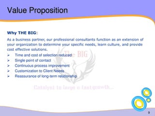 9 
Value Proposition 
Why THE BIG: 
As a business partner, our professional consultants function as an extension of 
your organization to determine your specific needs, learn culture, and provide 
cost effective solutions.  Time and cost of selection reduced  Single point of contact  Continuous process improvement  Customization to Client Needs  Reassurance of long-term relationship 
 