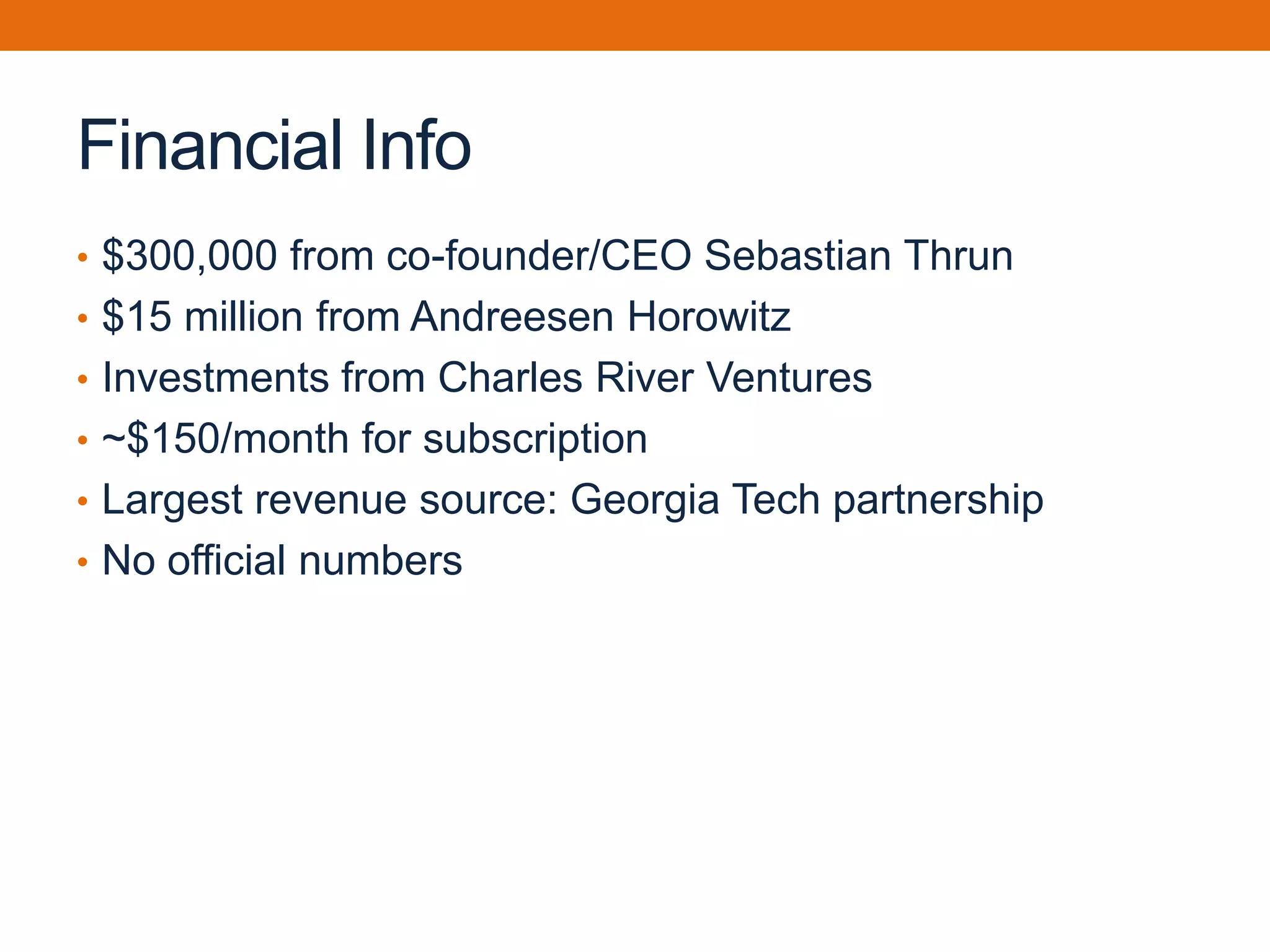 Financial Info
• $300,000 from co-founder/CEO Sebastian Thrun
• $15 million from Andreesen Horowitz
• Investments from Charles River Ventures
• ~$150/month for subscription
• Largest revenue source: Georgia Tech partnership
• No official numbers
 