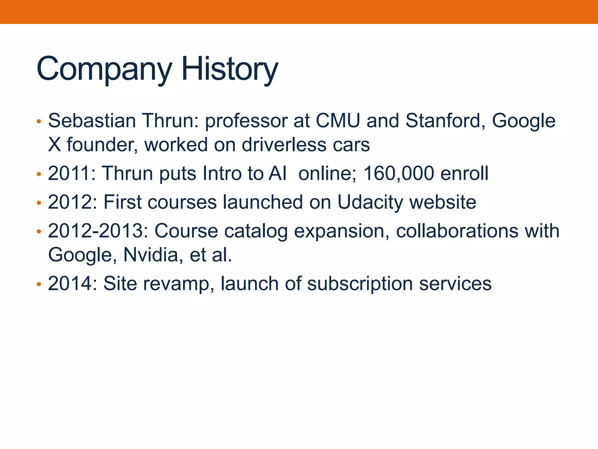 Company History
• Sebastian Thrun: professor at CMU and Stanford, Google
X founder, worked on driverless cars
• 2011: Thrun puts Intro to AI online; 160,000 enroll
• 2012: First courses launched on Udacity website
• 2012-2013: Course catalog expansion, collaborations with
Google, Nvidia, et al.
• 2014: Site revamp, launch of subscription services
 
