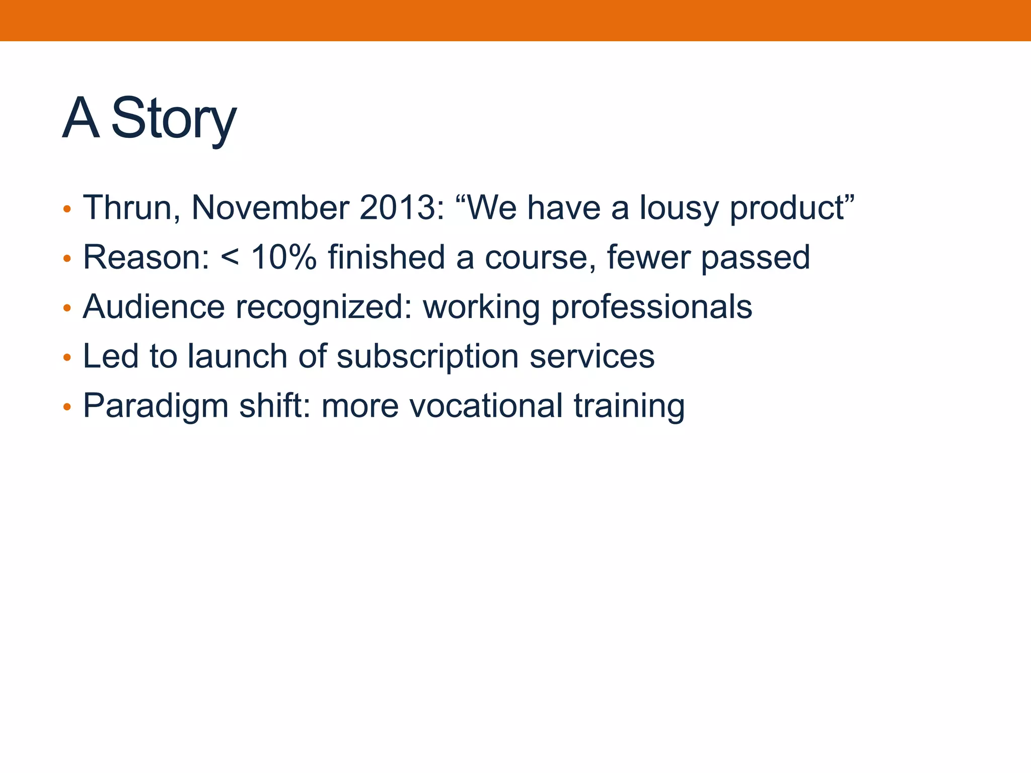 A Story
• Thrun, November 2013: “We have a lousy product”
• Reason: < 10% finished a course, fewer passed
• Audience recognized: working professionals
• Led to launch of subscription services
• Paradigm shift: more vocational training
 