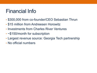 Financial Info
• $300,000 from co-founder/CEO Sebastian Thrun
• $15 million from Andreesen Horowitz
• Investments from Charles River Ventures
• ~$150/month for subscription
• Largest revenue source: Georgia Tech partnership
• No official numbers
 