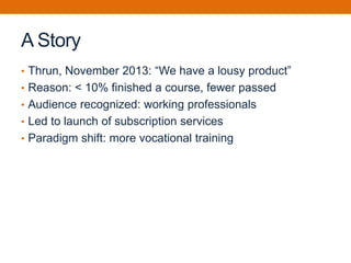 A Story
• Thrun, November 2013: “We have a lousy product”
• Reason: < 10% finished a course, fewer passed
• Audience recognized: working professionals
• Led to launch of subscription services
• Paradigm shift: more vocational training
 