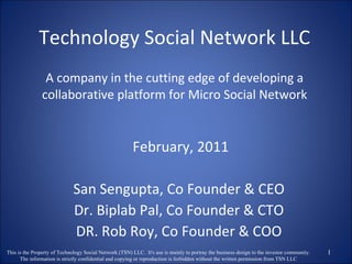 Technology Social Network LLC A company in the cutting edge of developing a collaborative platform for Micro Social Network February, 2011 San Sengupta, Co Founder & CEO Dr. Biplab Pal, Co Founder & CTO DR. Rob Roy, Co Founder & COO This is the Property of Technology Social Network (TSN) LLC.  It's use is mainly to portray the business design to the investor community. The information is strictly confidential and copying or reproduction is forbidden without the written permission from TSN LLC 